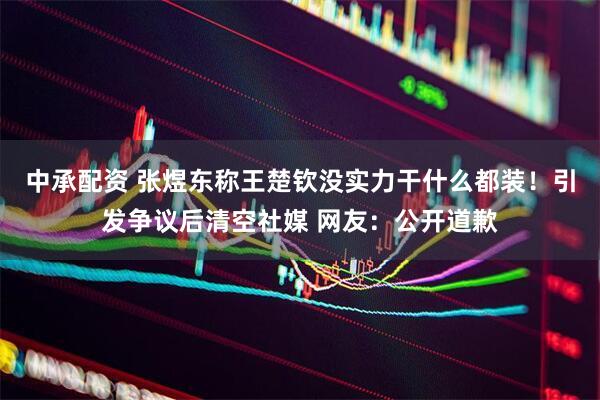 中承配资 张煜东称王楚钦没实力干什么都装！引发争议后清空社媒 网友：公开道歉