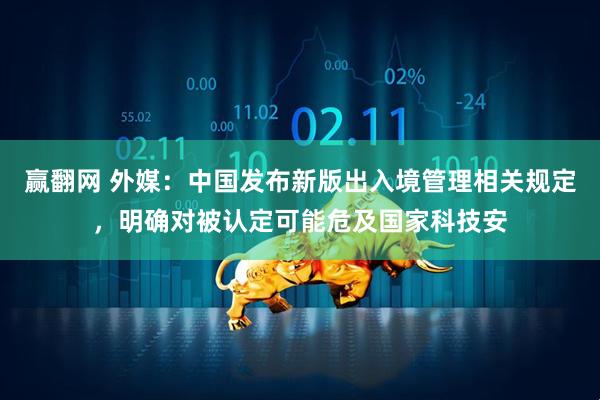 赢翻网 外媒：中国发布新版出入境管理相关规定，明确对被认定可能危及国家科技安