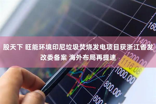 股天下 旺能环境印尼垃圾焚烧发电项目获浙江省发改委备案 海外布局再提速